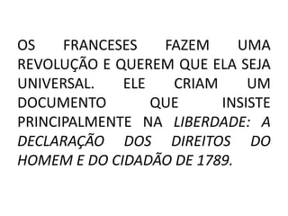 OS FRANCESES FAZEM UMA 
REVOLUÇÃO E QUEREM QUE ELA SEJA 
UNIVERSAL. ELE CRIAM UM 
DOCUMENTO QUE INSISTE 
PRINCIPALMENTE NA LIBERDADE: A 
DECLARAÇÃO DOS DIREITOS DO 
HOMEM E DO CIDADÃO DE 1789. 
 