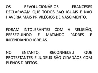 OS REVOLUCIONÁRIOS FRANCESES 
DECLARAVAM QUE TODOS SÃO IGUAIS E NÃO 
HAVERIA MAIS PRIVILÉGIOS DE NASCIMENTO. 
FORAM INTOLERANTES COM A RELIGIÃO, 
PERSEGUINDO E MATANDO PADRES E 
INCENDIANDO IGREJAS. 
NO ENTANTO, RECONHECEU QUE 
PROTESTANTES E JUDEUS SÃO CIDADÃOS COM 
PLENOS DIREITOS. 
 