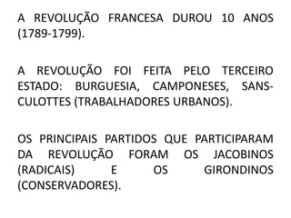 A REVOLUÇÃO FRANCESA DUROU 10 ANOS 
(1789-1799). 
A REVOLUÇÃO FOI FEITA PELO TERCEIRO 
ESTADO: BURGUESIA, CAMPONESES, SANS-CULOTTES 
(TRABALHADORES URBANOS). 
OS PRINCIPAIS PARTIDOS QUE PARTICIPARAM 
DA REVOLUÇÃO FORAM OS JACOBINOS 
(RADICAIS) E OS GIRONDINOS 
(CONSERVADORES). 
 