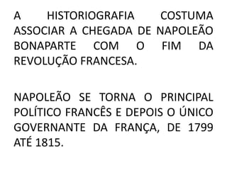 A HISTORIOGRAFIA COSTUMA 
ASSOCIAR A CHEGADA DE NAPOLEÃO 
BONAPARTE COM O FIM DA 
REVOLUÇÃO FRANCESA. 
NAPOLEÃO SE TORNA O PRINCIPAL 
POLÍTICO FRANCÊS E DEPOIS O ÚNICO 
GOVERNANTE DA FRANÇA, DE 1799 
ATÉ 1815. 
 