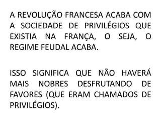 A REVOLUÇÃO FRANCESA ACABA COM 
A SOCIEDADE DE PRIVILÉGIOS QUE 
EXISTIA NA FRANÇA, O SEJA, O 
REGIME FEUDAL ACABA. 
ISSO SIGNIFICA QUE NÃO HAVERÁ 
MAIS NOBRES DESFRUTANDO DE 
FAVORES (QUE ERAM CHAMADOS DE 
PRIVILÉGIOS). 
 