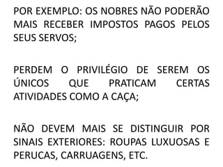 POR EXEMPLO: OS NOBRES NÃO PODERÃO 
MAIS RECEBER IMPOSTOS PAGOS PELOS 
SEUS SERVOS; 
PERDEM O PRIVILÉGIO DE SEREM OS 
ÚNICOS QUE PRATICAM CERTAS 
ATIVIDADES COMO A CAÇA; 
NÃO DEVEM MAIS SE DISTINGUIR POR 
SINAIS EXTERIORES: ROUPAS LUXUOSAS E 
PERUCAS, CARRUAGENS, ETC. 
 