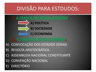 DIVISÃO PARA ESTDUDOS:
1. A FRANÇA PRÉ-REVOLUCIONÁRIA:
A) POLÍTICA
B) SOCIEDADE
C) ECONOMIA
2. O PROCESSO REVOLUCIONÁRIO:
A) CONVOCAÇÃO DOS ESTADOS GERAIS
B) REVOLTA ARISTOCRÁTICA
C) ASSEMBLEIA NACIONAL CONSTITUINTE
D) CONVENÇÃO NACIONAL
E) DIRECTÓRIO
 