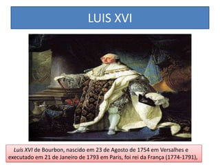 LUIS XVI
Luís XVI de Bourbon, nascido em 23 de Agosto de 1754 em Versalhes e
executado em 21 de Janeiro de 1793 em Paris, foi rei da França (1774-1791),
 