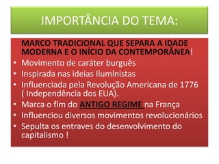 IMPORTÂNCIA DO TEMA:
MARCO TRADICIONAL QUE SEPARA A IDADE
MODERNA E O INÍCIO DA CONTEMPORÂNEA!
• Movimento de caráter burguês
• Inspirada nas ideias Iluministas
• Influenciada pela Revolução Americana de 1776
( Independência dos EUA).
• Marca o fim do ANTIGO REGIME na França
• Influenciou diversos movimentos revolucionários
• Sepulta os entraves do desenvolvimento do
capitalismo !
 