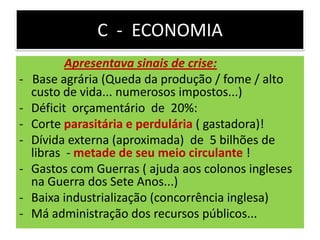 C - ECONOMIA
Apresentava sinais de crise:
- Base agrária (Queda da produção / fome / alto
custo de vida... numerosos impostos...)
- Déficit orçamentário de 20%:
- Corte parasitária e perdulária ( gastadora)!
- Dívida externa (aproximada) de 5 bilhões de
libras - metade de seu meio circulante !
- Gastos com Guerras ( ajuda aos colonos ingleses
na Guerra dos Sete Anos...)
- Baixa industrialização (concorrência inglesa)
- Má administração dos recursos públicos...
 
