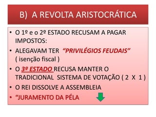 B) A REVOLTA ARISTOCRÁTICA
• O 1º e o 2º ESTADO RECUSAM A PAGAR
IMPOSTOS:
• ALEGAVAM TER “PRIVILÉGIOS FEUDAIS”
( isenção fiscal )
• O 3º ESTADO RECUSA MANTER O
TRADICIONAL SISTEMA DE VOTAÇÃO ( 2 X 1 )
• O REI DISSOLVE A ASSEMBLEIA
• “JURAMENTO DA PÉLA
 