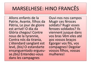 MARSELHESE: HINO FRANCÊS
Allons enfants de la
Patrie, Avante, filhos da
Pátria, Le jour de gloire
est arrivé! O dia da
Glória chegou! Contre
nous de la tyrannie,
Contra nós da tirania,
L'étendard sanglant est
levé, (bis) O estandarte
ensanguentado ergueu-
se.(bis) Entendez-vous
dans les campagnes
Ouvi-nos nos campos
Mugir ces féroces
soldats? Rugir esses
ferozes soldados? Ils
viennent jusque dans
vos bras Vêm eles até
aos vossos braços
Égorger vos fils, vos
compagnes! Degolar
vossos filhos, vossas
mulheres!
 