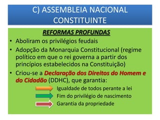 C) ASSEMBLEIA NACIONAL
CONSTITUINTE
REFORMAS PROFUNDAS
• Aboliram os privilégios feudais
• Adopção da Monarquia Constitucional (regime
político em que o rei governa a partir dos
princípios estabelecidos na Constituição)
• Criou-se a Declaração dos Direitos do Homem e
do Cidadão (DDHC), que garantia:
Igualdade de todos perante a lei
Fim do privilégio de nascimento
Garantia da propriedade
 