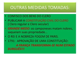 OUTRAS MEDIDAS TOMADAS:
• CONFISCO DOS BENS DO CLERO
• PUBLICAM A CONSTITUIÇÃO CIVIL DO CLERO
( Clero regular e Clero secular)
• GRANDE MEDO: os camponeses matam nobres,
saqueiam suas propriedade...
• O REI E A NOBREZA FOGEM DE PARIS.
• 1791: APROVAÇÃO DE UMA CONSTITUIÇÃO:
A FRANÇA TRANSFORMA-SE NUM ESTADO
BURGUÊS!!!
 