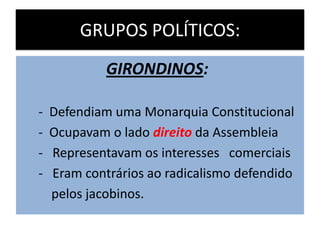 GRUPOS POLÍTICOS:
GIRONDINOS:
- Defendiam uma Monarquia Constitucional
- Ocupavam o lado direito da Assembleia
- Representavam os interesses comerciais
- Eram contrários ao radicalismo defendido
pelos jacobinos.
 