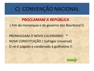 C) CONVENÇÃO NACIONAL
PROCLAMAM A REPÚBLICA
( Fim da monarquia e do governo dos Bourbons!!)
- PROMULGAM O NOVO CALENDÁRIO *
- NOVA CONSTITUIÇÃO ( Sufrágio Universal)
- O rei é julgado e condenado à guilhotina !!
 