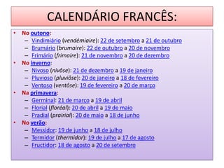 CALENDÁRIO FRANCÊS:
• No outono:
– Vindimiário (vendémiaire): 22 de setembro a 21 de outubro
– Brumário (brumaire): 22 de outubro a 20 de novembro
– Frimário (frimaire): 21 de novembro a 20 de dezembro
• No inverno:
– Nivoso (nivôse): 21 de dezembro a 19 de janeiro
– Pluvioso (pluviôse): 20 de janeiro a 18 de fevereiro
– Ventoso (ventôse): 19 de fevereiro a 20 de março
• Na primavera:
– Germinal: 21 de março a 19 de abril
– Florial (floréal): 20 de abril a 19 de maio
– Pradial (prairial): 20 de maio a 18 de junho
• No verão:
– Messidor: 19 de junho a 18 de julho
– Termidor (thermidor): 19 de julho a 17 de agosto
– Fructidor: 18 de agosto a 20 de setembro
 