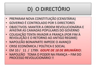 D) O DIRECTÓRIO
• PREPARAM NOVA CONSTITUIÇÃO (CENSITÁRIA)
• GOVERNO É CONTROLADO POR 5 DIRECTORES
• OBJECTIVOS: MANTER A ORDEM REVOLUCIONÁRIA E
AFASTAR AS CAMADAS POPULARES DO GOVERNO
• COLIGAÇÃO TENTA INVADIR A FRANÇA (POR FIM À
REVOLUÇÃO E O RETORNO AO ANTIGO REGIME)
• NAPOLEÃO BONAPARTE IMPEDE O AVANÇO
• CRISE ECONÓMICA / POLÍTICA E SOCIAL
• EM 10 / 11 / 1799: GOLPE DE 18 DE BRUMÁRIO:
• NAPOLEÃO TOMA O PODER NA FRANÇA – FIM DO
PROCESSO REVOLUCIONÁRIO !!
 