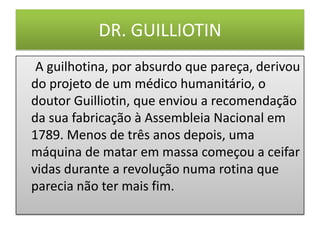 DR. GUILLIOTIN
A guilhotina, por absurdo que pareça, derivou
do projeto de um médico humanitário, o
doutor Guilliotin, que enviou a recomendação
da sua fabricação à Assembleia Nacional em
1789. Menos de três anos depois, uma
máquina de matar em massa começou a ceifar
vidas durante a revolução numa rotina que
parecia não ter mais fim.
 