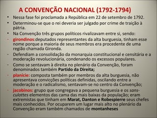 A CONVENÇÃO NACIONAL (1792-1794)
• Nessa fase foi proclamada a República em 22 de setembro de 1792.
• Determinou-se que o rei deveria ser julgado por crime de traição à
pátria.
• Na Convenção três grupos políticos rivalizavam entre si, sendo:
- girondinos:deputados representantes da alta burguesia, tinham esse
nome porque a maioria de seus membros era procedente de uma
região chamada Gironda.
- Defendiam a consolidação da monarquia constitucional e censitária e a
moderação revolucionária, condenando os excessos populares.
- Como se sentavam à direita no plenário da Convenção, foram
denominados também Partido da Direita;
- planície: composta também por membros da alta burguesia, não
apresentava convicções políticas definidas, oscilando entre a
moderação e o radicalismo, sentavam-se no centro da Convenção;
- jacobinos: grupo que congregava a pequena burguesia e os sans-
culottes elementos das cama das mais baixas da população; eram
extremistas que tinham em Marat, Danton e Robespierre seus chefes
mais conhecidos. Por ocuparem um lugar mais alto no plenário da
Convenção eram também chamados de montanheses
 