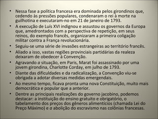 • Nessa fase a política francesa era dominada pelos girondinos que,
cedendo às pressões populares, condenaram o rei à morte na
guilhotina e executaram-no em 21 de janeiro de 1793.
• A execução de Luís XVI indignou e assustou os governos da Europa
que, amedrontados com a perspectiva de repetição, em seus
reinos, do exemplo francês, organizaram a primeira coligação
militar contra a França revolucionária.
• Seguiu-se uma série de invasões estrangeiras ao território francês.
• Aliado a isso, vastas regiões provinciais partidárias da realeza
deixaram de obedecer à Convenção.
• Agravando a situação, em Paris, Marat foi assassinado por uma
jovem girondina, Charlotte Corday, em julho de 1793.
• Diante das dificuldades e da radicalização, a Convenção viu-se
obrigada a adotar diversas medidas emergendais.
• Ao mesmo tempo, ficava pronta uma nova Constituição, muito mais
democrática e popular que a anterior.
• Dentre as principais realizações do governo jacobino, podemos
destacar: a instituição do ensino gratuito e obrigatório, o
tabelamento dos preços dos gêneros alimentícios (chamada Lei do
Preço Máximo) e a abolição do escravismo nas colônias francesas.
 