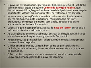 • O governo revolucionário, liderado por Robespierre e Saint Just, tinha
como principal órgão de ação o Comitê de Salvação Pública, que
decretou a mobilização geral, enfrentou o inimigo invasor e conseguiu
importantes vitórias em várias frentes, derrotando-o em seguida.
• Internamente, as regiões favoráveis ao rei eram dominadas e seus
líderes mortos enquanto um tribunal revolucionário em Paris
pronunciava sentenças de morte, sem apelo, àqueles que eram
acusados de contra-revolucionários.
• Calcula-se que, nesse período, apelidado Fase do Terror, cerca de 35
mil pessoas tenham sido executadas.
• As divergências entre os jacobinos, somadas às dificuldades militares
e econômicas, enfraqueciam o governo da Convenção.
• Robespierre, seu principal líder, adotou, então, medidas extremistas
para continuar no poder.
• O líder dos moderados, Danton, bem como os principais chefes
radicais, incluindo Hébert, foram condenados à morte e executados
na guilhotina.
• O Terror não poupava mais nem mesmo os próprios membros da
Convenção, impopularizando o governo jacobino.
 