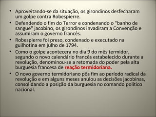 • Aproveitando-se da situação, os girondinos desfecharam
um golpe contra Robespierre.
• Defendendo o fim do Terror e condenando o "banho de
sangue" jacobino, os girondinos invadiram a Convenção e
assumiram o governo francês.
• Robespierre foi preso, condenado e executado na
guilhotina em julho de 1794.
• Como o golpe acontecera no dia 9 do mês termidor,
segundo o novo calendário francês estabelecido durante a
revolução, denominou-se a retomada do poder pela alta
burguesia francesa de reação termidoriana.
• O novo governo termidoriano pôs fim ao período radical da
revolução e em alguns meses anulou as decisões jacobinas,
consolidando a posição da burguesia no comando político
nacional.
 