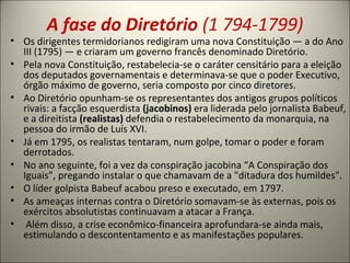 A fase do Diretório (1 794-1799)
• Os dirigentes termidorianos redigiram uma nova Constituição — a do Ano
III (1795) — e criaram um governo francês denominado Diretório.
• Pela nova Constituição, restabelecia-se o caráter censitário para a eleição
dos deputados governamentais e determinava-se que o poder Executivo,
órgão máximo de governo, seria composto por cinco diretores.
• Ao Diretório opunham-se os representantes dos antigos grupos políticos
rivais: a facção esquerdista (jacobinos) era liderada pelo jornalista Babeuf,
e a direitista (realistas) defendia o restabelecimento da monarquia, na
pessoa do irmão de Luís XVI.
• Já em 1795, os realistas tentaram, num golpe, tomar o poder e foram
derrotados.
• No ano seguinte, foi a vez da conspiração jacobina “A Conspiração dos
Iguais”, pregando instalar o que chamavam de a "ditadura dos humildes".
• O líder golpista Babeuf acabou preso e executado, em 1797.
• As ameaças internas contra o Diretório somavam-se às externas, pois os
exércitos absolutistas continuavam a atacar a França.
• Além disso, a crise econômico-financeira aprofundara-se ainda mais,
estimulando o descontentamento e as manifestações populares.
 