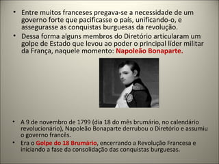 • Entre muitos franceses pregava-se a necessidade de um
governo forte que pacificasse o país, unificando-o, e
assegurasse as conquistas burguesas da revolução.
• Dessa forma alguns membros do Diretório articularam um
golpe de Estado que levou ao poder o principal líder militar
da França, naquele momento: Napoleão Bonaparte.
• A 9 de novembro de 1799 (dia 18 do mês brumário, no calendário
revolucionário), Napoleão Bonaparte derrubou o Diretório e assumiu
o governo francês.
• Era o Golpe do 18 Brumário, encerrando a Revolução Francesa e
iniciando a fase da consolidação das conquistas burguesas.
 