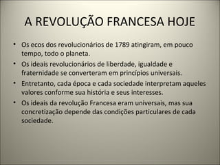 A REVOLUÇÃO FRANCESA HOJE
• Os ecos dos revolucionários de 1789 atingiram, em pouco
tempo, todo o planeta.
• Os ideais revolucionários de liberdade, igualdade e
fraternidade se converteram em princípios universais.
• Entretanto, cada época e cada sociedade interpretam aqueles
valores conforme sua história e seus interesses.
• Os ideais da revolução Francesa eram universais, mas sua
concretização depende das condições particulares de cada
sociedade.
 