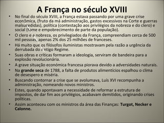 A França no século XVIII
• No final do século XVIII, a França estava passando por uma grave crise
econômica, (fruto da má administração, gastos excessivos na Corte e guerras
malsucedidas), política (contestação aos privilégios da nobreza e do clero) e
social (fome e empobrecimento de parte da população).
• O clero e a nobreza, os privilegiados da França, compreendiam cerca de 500
mil pessoas, apenas 2% dos 25 milhões de franceses.
• Há muito que os filósofos iluministas mostravam pela razão a urgência da
derrubada do Antigo Regime.
• Suas obras e críticas formaram a ideologia, serviram de bandeira para a
explosão revolucionária.
• A grave situação económica francesa piorava devido a adversidades naturais.
• Na grande seca de 1788, a falta de produtos alimentícios espalhou o clima
de desespero e miséria.
• Buscando contornar a crise que se avolumava, Luís XVI recompunha a
administração, nomeando novos ministros.
• Estes, quando apontavam a necessidade de reformar a estrutura de
impostos, de dar fim aos privilégios, acabavam demitidos, originando crises
políticas.
• Assim aconteceu com os ministros da área das Finanças: Turgot, Necker e
Calonne.
 