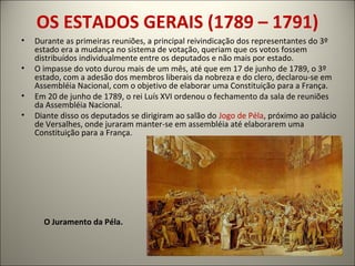 OS ESTADOS GERAIS (1789 – 1791)
• Durante as primeiras reuniões, a principal reivindicação dos representantes do 3º
estado era a mudança no sistema de votação, queriam que os votos fossem
distribuídos individualmente entre os deputados e não mais por estado.
• O impasse do voto durou mais de um mês, até que em 17 de junho de 1789, o 3º
estado, com a adesão dos membros liberais da nobreza e do clero, declarou-se em
Assembléia Nacional, com o objetivo de elaborar uma Constituição para a França.
• Em 20 de junho de 1789, o rei Luís XVI ordenou o fechamento da sala de reuniões
da Assembléia Nacional.
• Diante disso os deputados se dirigiram ao salão do Jogo de Péla, próximo ao palácio
de Versalhes, onde juraram manter-se em assembléia até elaborarem uma
Constituição para a França.
O Juramento da Péla.
 