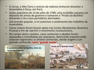 • A Coroa, o Alto Clero e setores da nobreza tentaram dissolver a
Assembléia à força, em Paris.
• Ações populares de 14 de julho de 1789, uma multidão saqueou um
depósito de armas do governo e tomaram a “Prisão da Bastilha”
deixando o rei e seus partidários alarmados.
• Sob pressão popular, o rei autorizou o andamento dos trabalhos da
Assembléia.
• Vários nobres foram buscar apoio nas Cortes Absolutistas (Áustria e
Prússia) a fim de reprimir o movimento revolucionário.
• No campo vários castelos, casas senhoriais e abadias foram
saqueadas e incendiadas por populares, destruindo arquivos onde
estavam registrados os direitos senhoriais, dando origem a um
período conhecido como “grande medo”.
A queda da prisão da Bastilha, início da
revolução francesa
Cenas de o “grande medo”
 