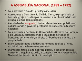 A ASSEMBLÉIA NACIONAL (1789 – 1792)
• Foi aprovado o fim dos privilégios feudais.;
• Aprovou-se a Constituição Civil do Clero, expropriando os
bens da Igreja e os clérigos passariam a ser funcionários do
Estado, eleitos pelos cidadãos;
• A emissão das assignats, títulos referentes a empréstimos
públicos onde o governo pretendia restabelecer o tesouro
nacional;
• Foi aprovada a Declaração Universal dos Direitos do Homem
e do Cidadão, estabelecendo a igualdade de todos os
franceses perante a lei, o direito à liberdade e a defesa da
propriedade.
• Eram considerados cidadãos os homens adultos e livres,
excluindo as mulheres e os escravos.
• Diante dos fatos, a alta nobreza passou a emigrar para as
Cortes estrangeiras e, de lá, a conspirar contra a Assembléia
Nacional, tentando pôr fim à revolução.
 