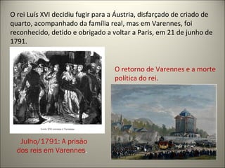 O retorno de Varennes e a morte
política do rei.
Julho/1791: A prisão
dos reis em Varennes.
O rei Luís XVI decidiu fugir para a Áustria, disfarçado de criado de
quarto, acompanhado da família real, mas em Varennes, foi
reconhecido, detido e obrigado a voltar a Paris, em 21 de junho de
1791.
 
