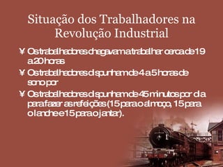 Situação dos Trabalhadores na Revolução Industrial Os trabalhadores chegavam a trabalhar cerca de 19 a 20 horas  Os trabalhadores dispunham de 4 a 5 horas de sono por Os trabalhadores dispunham de 45 minutos por dia para fazer as refeições (15 para o almoço, 15 para o lanche e 15 para o jantar). 
