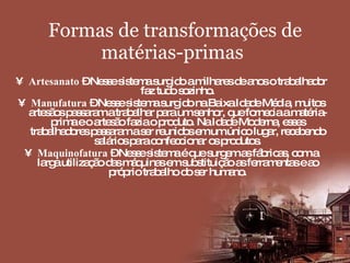 Formas de transformações de matérias-primas   Artesanato  – Nesse sistema surgido a milhares de anos o trabalhador faz tudo sozinho. Manufatura  – Nesse sistema surgido na Baixa Idade Média, muitos artesãos passaram a trabalhar para um senhor, que fornecia a matéria-prima e o artesão fazia o produto. Na Idade Moderna, esses trabalhadores passaram a ser reunidos em um único lugar, recebendo salários para confeccionar os produtos. Maquinofatura  – Nesse sistema é que surgem as fábricas, com a larga utilização das máquinas em substituição as ferramentas e ao próprio trabalho do ser humano. 