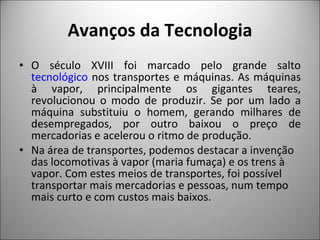 Avanços da Tecnologia O século XVIII foi marcado pelo grande salto  tecnológico  nos transportes e máquinas. As máquinas à vapor, principalmente os gigantes teares, revolucionou o modo de produzir. Se por um lado a máquina substituiu o homem, gerando milhares de desempregados, por outro baixou o preço de mercadorias e acelerou o ritmo de produção. Na área de transportes, podemos destacar a invenção das locomotivas à vapor (maria fumaça) e os trens à vapor. Com estes meios de transportes, foi possível transportar mais mercadorias e pessoas, num tempo mais curto e com custos mais baixos. 