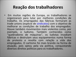 Reação dos trabalhadores   Em muitas regiões da Europa, os trabalhadores se organizaram para lutar por melhores condições de trabalho. Os empregados das fábricas formaram as trade unions (espécie de  sindicatos ) com o objetivo de melhorar as condições de trabalho dos empregados. Houve também movimentos mais violentos como, por exemplo, o ludismo. Também conhecidos como "quebradores de máquinas", os ludistas invadiam fábricas e destruíam seus equipamentos numa forma de protesto e revolta com relação a vida dos empregados. O cartismo foi mais brando na forma de atuação, pois optou pela via política, conquistando diversos direitos políticos para os trabalhadores. 