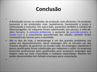 Conclusão A Revolução tornou os métodos de produção mais eficientes. Os produtos passaram a ser produzidos mais rapidamente, barateando o preço e estimulando o consumo. Por outro lado, aumentou também o número de desempregados. As máquinas foram substituindo, aos poucos, a mão-de-obra humana. A  poluição ambiental , o aumento da  poluição sonora , o  êxodo rural  e o crescimento desordenado das cidades também foram conseqüências nocivas para a sociedade.  Até os dias de hoje, o desemprego é um dos grandes problemas nos países em desenvolvimento. Gerar empregos tem se tornado um dos maiores desafios de governos no mundo todo. Os empregos repetitivos e pouco qualificados foram substituídos por máquinas e robôs. As empresas procuram profissionais bem qualificados para ocuparem empregos que exigem cada vez mais criatividade e múltiplas capacidades. Mesmo nos países desenvolvidos tem faltado empregos para a população.    