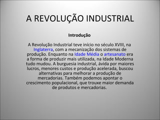 A REVOLUÇÃO INDUSTRIAL Introdução   A Revolução Industrial teve início no século XVIII, na  Inglaterra , com a mecanização dos sistemas de produção. Enquanto na  Idade Média  o  artesanato  era a forma de produzir mais utilizada, na Idade Moderna tudo mudou. A burguesia industrial, ávida por maiores lucros, menores custos e produção acelerada, buscou alternativas para melhorar a produção de mercadorias. Também podemos apontar o crescimento populacional, que trouxe maior demanda de produtos e mercadorias.    