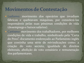  Ludismo: movimento dos operários que invadiam
  fábricas e quebravam máquinas, por considerá-las
  responsáveis pelas suas péssimas condições de vida
  (desemprego e baixos salários).
 Cartismo: movimento dos trabalhadores, por melhores
  condições de vida e trabalho, simbolizado pela “Carta
  do Povo”, documento endereçado ao Parlamento inglês
  que continha uma série de reivindicações como: a
  criação do voto secreto, igualdade de direitos
  eleitorais, abolição do voto censitário e remuneração
  dos parlamentares.
 