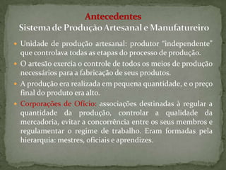  Unidade de produção artesanal: produtor “independente”
  que controlava todas as etapas do processo de produção.
 O artesão exercia o controle de todos os meios de produção
  necessários para a fabricação de seus produtos.
 A produção era realizada em pequena quantidade, e o preço
  final do produto era alto.
 Corporações de Ofício: associações destinadas à regular a
  quantidade da produção, controlar a qualidade da
  mercadoria, evitar a concorrência entre os seus membros e
  regulamentar o regime de trabalho. Eram formadas pela
  hierarquia: mestres, oficiais e aprendizes.
 