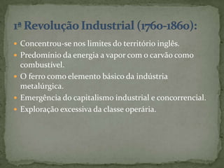  Concentrou-se nos limites do território inglês.
 Predomínio da energia a vapor com o carvão como
  combustível.
 O ferro como elemento básico da indústria
  metalúrgica.
 Emergência do capitalismo industrial e concorrencial.
 Exploração excessiva da classe operária.
 