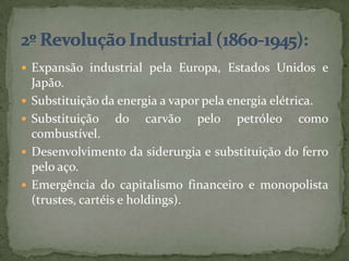  Expansão industrial pela Europa, Estados Unidos e
    Japão.
   Substituição da energia a vapor pela energia elétrica.
   Substituição do carvão pelo petróleo como
    combustível.
   Desenvolvimento da siderurgia e substituição do ferro
    pelo aço.
   Emergência do capitalismo financeiro e monopolista
    (trustes, cartéis e holdings).
 