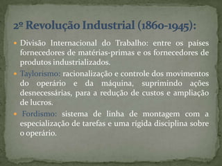  Divisão Internacional do Trabalho: entre os países
  fornecedores de matérias-primas e os fornecedores de
  produtos industrializados.
 Taylorismo: racionalização e controle dos movimentos
  do operário e da máquina, suprimindo ações
  desnecessárias, para a redução de custos e ampliação
  de lucros.
 Fordismo: sistema de linha de montagem com a
  especialização de tarefas e uma rígida disciplina sobre
  o operário.
 