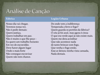 Fábrica                        Legião Urbana

Nosso dia vai chegar,          De onde vem a indiferença
Teremos nossa vez.             Temperada a ferro e fogo?
Não é pedir demais:            Quem guarda os portões da fábrica?
Quero justiça,                 O céu já foi azul, mas agora é cinza
Quero trabalhar em paz.        O que era verde aqui já não existe mais.
Não é muito o que lhe peço -   Quem me dera acreditar
Eu quero um trabalho honesto   Que não acontece nada
Em vez de escravidão.          de tanto brincar com fogo,
Deve haver algum lugar         Que venha o fogo então.
Onde o mais forte              Esse ar deixou minha vista cansada,
Não consegue escravizar        Nada demais.
Quem não tem chance.
 