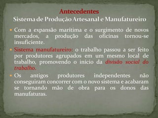  Com a expansão marítima e o surgimento de novos
  mercados, a produção das oficinas tornou-se
  insuficiente.
 Sistema manufatureiro: o trabalho passou a ser feito
  por produtores agrupados em um mesmo local de
  trabalho, promovendo o início da divisão social do
  trabalho.
 Os     antigos  produtores    independentes     não
  conseguiram concorrer com o novo sistema e acabaram
  se tornando mão de obra para os donos das
  manufaturas.
 