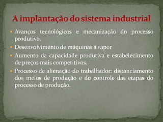  Avanços tecnológicos e mecanização do processo
  produtivo.
 Desenvolvimento de máquinas a vapor
 Aumento da capacidade produtiva e estabelecimento
  de preços mais competitivos.
 Processo de alienação do trabalhador: distanciamento
  dos meios de produção e do controle das etapas do
  processo de produção.
 