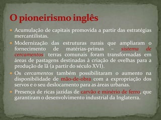  Acumulação de capitais promovida a partir das estratégias
  mercantilistas.
 Modernização das estruturas rurais que ampliaram o
  fornecimento de matérias-primas – sistema de
  cercamentos: terras comunais foram transformadas em
  áreas de pastagens destinadas à criação de ovelhas para a
  produção de lã (a partir do século XVI).
 Os cercamentos também possibilitaram o aumento na
  disponibilidade de mão-de-obra com a expropriação dos
  servos e o seu deslocamento para as áreas urbanas.
 Presença de ricas jazidas de carvão e minério de ferro, que
  garantiram o desenvolvimento industrial da Inglaterra.
 