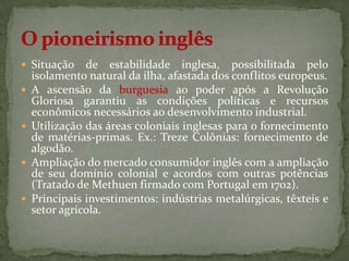  Situação     de estabilidade inglesa, possibilitada pelo
    isolamento natural da ilha, afastada dos conflitos europeus.
   A ascensão da burguesia ao poder após a Revolução
    Gloriosa garantiu as condições políticas e recursos
    econômicos necessários ao desenvolvimento industrial.
   Utilização das áreas coloniais inglesas para o fornecimento
    de matérias-primas. Ex.: Treze Colônias: fornecimento de
    algodão.
   Ampliação do mercado consumidor inglês com a ampliação
    de seu domínio colonial e acordos com outras potências
    (Tratado de Methuen firmado com Portugal em 1702).
   Principais investimentos: indústrias metalúrgicas, têxteis e
    setor agrícola.
 