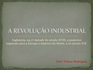 Inglaterra, na 2ª metade do século XVIII, e posterior
expansão para a Europa e América do Norte, a no século XIX.




                                    Prof. Gilmar Rodrigues
 