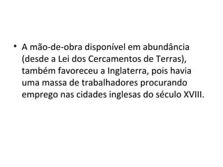 • A mão-de-obra disponível em abundância
  (desde a Lei dos Cercamentos de Terras),
  também favoreceu a Inglaterra, pois havia
  uma massa de trabalhadores procurando
  emprego nas cidades inglesas do século XVIII.
 