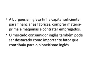 • A burguesia inglesa tinha capital suficiente
  para financiar as fábricas, comprar matéria-
  prima e máquinas e contratar empregados.
• O mercado consumidor inglês também pode
  ser destacado como importante fator que
  contribuiu para o pioneirismo inglês.
 